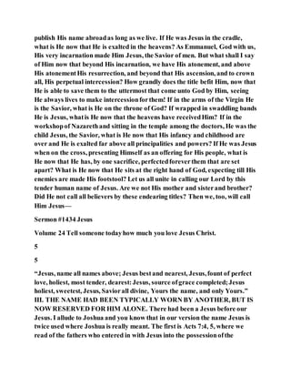 publish His name abroadas long as we live. If He was Jesus in the cradle,
what is He now that He is exalted in the heavens? As Emmanuel, God with us,
His very incarnation made Him Jesus, the Savior of men. But what shall I say
of Him now that beyond His incarnation, we have His atonement, and above
His atonementHis resurrection, and beyond that His ascension, and to crown
all, His perpetual intercession? How grandly does the title befit Him, now that
He is able to save them to the uttermost that come unto God by Him, seeing
He always lives to make intercessionforthem! If in the arms of the Virgin He
is the Savior, what is He on the throne of God? If wrapped in swaddling bands
He is Jesus, whatis He now that the heavens have receivedHim? If in the
workshopof Nazarethand sitting in the temple among the doctors, He was the
child Jesus, the Savior, what is He now that His infancy and childhood are
over and He is exalted far above all principalities and powers? If He was Jesus
when on the cross, presenting Himself as an offering for His people, what is
He now that He has, by one sacrifice, perfectedforeverthem that are set
apart? What is He now that He sits at the right hand of God, expecting till His
enemies are made His footstool? Let us all unite in calling our Lord by this
tender human name of Jesus. Are we not His mother and sisterand brother?
Did He not call all believers by these endearing titles? Then we, too, will call
Him Jesus—
Sermon #1434 Jesus
Volume 24 Tell someone todayhow much you love Jesus Christ.
5
5
“Jesus, name all names above; Jesus bestand nearest, Jesus,fount of perfect
love, holiest, most tender, dearest:Jesus, source ofgrace completed;Jesus
holiest, sweetest, Jesus, Saviorall divine, Yours the name, and only Yours.”
III. THE NAME HAD BEEN TYPICALLY WORN BY ANOTHER, BUT IS
NOW RESERVED FOR HIM ALONE. There had been a Jesus before our
Jesus. I allude to Joshua and you know that in our version the name Jesus is
twice used where Joshua is really meant. The first is Acts 7:4, 5, where we
read of the fathers who entered in with Jesus into the possessionofthe
 