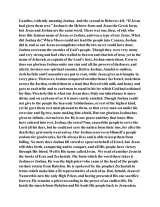 Gentiles, evidently meaning Joshua. And the secondin Hebrews 4:8, “If Jesus
had given them rest.” Joshua is the Hebrew form and Jesus the Greek form,
but Jesus and Joshua are the same word. There was one, then, of old, who
bore this famous name of Jesus, orJoshua, and was a type of our Jesus. What
did Joshua do? When Moses couldnot lead the people into Canaan, Joshua
did it, and so our Jesus accomplisheswhatthe law never could have done.
Joshua overcame the enemies of God’s people. Though they were very many
and very strong and had cities walledto heavenand chariots of iron, yet in the
name of Jehovah, as captain of the Lord’s host, Joshua smote them. Even so
does our glorious Joshua smite our sins and all the powers of darkness, and
utterly destroys our spiritual enemies. Before Joshua, Amalek is smitten,
Jericho falls and Canaanites are put to rout, while Jesus gives us triumphs in
every place. Moreover, Joshua conqueredan inheritance for Israel, took them
across the Jordan, settled them in a land that flowed with milk and honey and
gave to eachtribe and to eachman to stand in his lot which God had ordained
for him. Preciselythis is what our Jesus does. Only our inheritance is more
divine and on eachone of us it is more surely entailed. Though Joshua could
not give to the people the heavenly Sabbatismos, orrest of the highest kind,
yet he gave them rest most pleasantto them, so that every man sat under his
own vine and fig tree, none making him afraid. But our glorious Joshua has
given us infinite, eternal rest, for He is our peace and they that know Him
have entered into rest. Joshua, the son of Nun, causedthe people to serve the
Lord all his days, but he could not save the nation from their sins, for after his
death they grievously went astray. Our Joshua reserves to Himself a people
zealous for goodworks, for He always lives and is able to keepthem from
falling. No more does Joshua lift swordor spearon behalf of Israel, but Jesus
still rides forth, conquering and to conquer, and all His people have victory
through His blood. Well is His name calledJesus. We readof another Jesus in
the books ofEzra and Zechariah. The form which the word there takes is
Jeshua or Joshua. He was the high priest who came at the head of the people
on their return from Babylon. He is spokenof by the prophet Zechariah in
terms which make him a fit representative of eachof us. But, behold, Jesus of
Nazarethis now the only High Priest, and having presented His one sacrifice
forever, He remains a priest according to the power of an endless life. He
heads the march from Babylon and He leads His people back to Jerusalem.
 