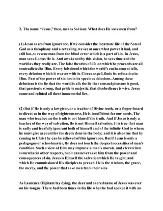 2. The name “Jesus,” then, means Saviour. What does He save men from?
(1) Jesus saves from ignorance. If we considerthe incarnate life of the Son of
God as a theophany and a revealing, we see at once what powerit had, and
still has, to rescue man from the blind error which is a part of sin. In Jesus,
man sees Godas He is. And awakenedby this vision, he sees time and the
world as they really are. The false theories of life on which he proceeds are all
contradictedin Him. Every falsehoodwhichthe world’s enchantment tells,
every delusion which it weaves withits Circeanspell, finds its refutation in
Him. Part of the power of sin lies in its specious delusions. Among these
delusions is the lie that the world is all; the lie that sensualpleasure is good,
that passionis strong, that pride is majestic, that disobedience is wise. Jesus
came and refuted all these immemorial lies.
(2) But if He is only a lawgiver, or a teacherof Divine truth, or a finger-board
to direct us in the way of righteousness,He is insufficient for our needs. The
man who teaches me the truth is not himself the truth. And if Jesus is only a
teacherof the wayof salvation, He is not Himself salvation. It is true that man
is sadly and fearfully ignorant both of himself and of the infinite God to whom
he must give accountfor the deeds done in the body; and it is also true that by
coming to Christ he can be relieved of this ignorance. But if Jesus is only a
pedagogue orschoolmaster,He does not touch the deepestnecessitiesofman’s
condition. Such a view of Him may improve a man’s morals, and elevate him
somewhatin other respects, but it can never save him from the powerand
consequencesofsin. Jesus is Himself the salvationwhich He taught, and
which He commissionedHis disciples to preach. He is the wisdom, the grace,
the mercy, and the power that save men from their sins.
As Laurence Oliphant lay dying, the dear and sacredname of Jesus was ever
on his tongue. There had been times in his life when he had spokenit with an
 