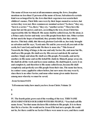 The name of Jesus was not at all uncommon among the Jews. Josephus
mentions no less than 12 persons of the name of Jesus. Salvationofa certain
kind was so longed for by the Jews that their eagernesswas seenin their
children’s names. Their little ones were by their hopes named as saviors, but
saviors they were not. How common are nominal saviors!“Lo here,” they say,
“here is a savior.” “Lo, there,” they cry, “anothersavior.” These have the
name but not the power, and now, according to the text, Jesus Christ has
engrossedthe title for Himself. His name shall be called Jesus, for He alone, is
a Prince and a Savior and truly saves His people from their sins. Other saviors
do but mock the hopes of mankind, they promise fairly, but they utterly
deceive. This holy child, this blessed, glorious Godwith us, has truly brought
us salvation and He says, “Look unto Me and be you saved, all you ends of the
earth, for I am God, and beside Me there is none else.” This Jesus of
Nazareth, the King of kings, is the one and only Savior. He, and none but He,
shall save His people. He shall save by His own act and deed, He and not
another. Singly and alone He shall save His people. Personally, and not by
another, in His name and on His behalf He shall, by Himself, purge awaysin.
He shall do all the work and leave none undone, He shall begin it, carry it on
and complete it, and therefore is His name calledJesus, becauseHe shall
completely and perfectly save His people from their sins. The name has been,
in a minor sense, appliedto others before, but now none else may wearit,
since there is no other Savior, and none other name given under heaven
among men whereby we must be saved.
Jesus Sermon#1434
Tellsomeone today how much you love Jesus Christ. Volume 24
6
6
IV. The fourth point grows out of the wording of the text. THIS NAME
JESUS IDENTIFIES OUR LORD WITH HIS PEOPLE. “Youshall call His
name Jesus,” forthat name declares His relation to His people. It is to them
that He is a Savior. He would not be Jesus if He had not a people. He could
not be, for there could be no Savior if there were none to save, and there could
 