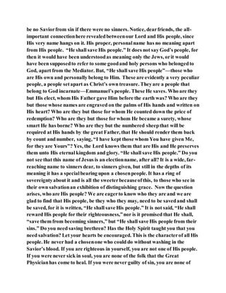 be no Saviorfrom sin if there were no sinners. Notice, dearfriends, the all-
important connectionhere revealedbetweenour Lord and His people, since
His very name hangs on it. His proper, personalname has no meaning apart
from His people. “He shall save His people.” It does not say God’s people, for
then it would have been understoodas meaning only the Jews, orit would
have been supposedto refer to some goodand holy persons who belongedto
God, apart from the Mediator. But, “He shall save His people”—those who
are His own and personally belong to Him. These are evidently a very peculiar
people, a people setapart as Christ’s own treasure. Theyare a people that
belong to God incarnate—Emmanuel’s people. These He saves. Who are they
but His elect, whom His Father gave Him before the earth was? Who are they
but those whose names are engraved on the palms of His hands and written on
His heart? Who are they but those for whom He counted down the price of
redemption? Who are they but those for whom He became a surety, whose
smart He has borne? Who are they but the numbered sheepthat will be
required at His hands by the great Father, that He should render them back
by count and number, saying, “I have kept those whom You have given Me,
for they are Yours”? Yes, the Lord knows them that are His and He preserves
them unto His eternalkingdom and glory. “He shall save His people.” Do you
not see that this name of Jesus is an electionname, after all? It is a wide, far-
reaching name to sinners dear, to sinners given, but still in the depths of its
meaning it has a specialbearing upon a chosenpeople. It has a ring of
sovereigntyabout it and is all the sweeterbecauseofthis, to those who see in
their own salvationan exhibition of distinguishing grace. Now the question
arises, who are His people? We are eagerto know who they are and we are
glad to find that His people, be they who they may, need to be savedand shall
be saved, for it is written, “He shall save His people.” It is not said, “He shall
reward His people for their righteousness,”nor is it promised that He shall,
“save them from becoming sinners,” but “He shall save His people from their
sins.” Do you need saving brethren? Has the Holy Spirit taught you that you
need salvation? Let your hearts be encouraged. This is the characterof all His
people. He never had a chosenone who could do without washing in the
Savior’s blood. If you are righteous in yourself, you are not one of His people.
If you were never sick in soul, you are none of the folk that the Great
Physicianhas come to heal. If you were never guilty of sin, you are none of
 