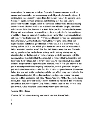 those whom He has come to deliver from sin. Jesus comes onno needless
errand and undertakes no unnecessarywork. If you feelyourselves to need
saving, then castyourselves upon Him, for such as you are He came to save.
Notice yet again, the very gracious, but startling fact that our Lord’s
connectionwith His people, lies in the direction of their sins. This is amazing
condescension. He is calledSavior in connectionwith His people, but it is in
reference to their sins, because it is from their sins that they need to be saved.
If they had never sinned they would never have required a Savior, and there
would have been no name of Jesus knownon earth. That is a wonderful text—
did you ever meditate upon it?—“Who gave Himself for our sins according to
the Scriptures.” As Martin Luther says, He never gave Himself for our
righteousness, but He did give Himself for our sins. Sin is a horrible evil, a
deadly poison, yet it is this which gives Jesus His title when He overcomes it.
What a wonder to think upon! The first link betweenmy soul and Christ is,
not my goodness,but my badness, not my merit, but my misery, not my
standing, but my falling, not my riches, but my need. He comes to visit His
people, yet not to admire their beauties, but to remove their deformities, not
to reward their virtues, but to forgive their sins. O you sinners, I mean real
sinners, not you that callyourselves so because you are told you are such, but
you who feelyourselves to be guilty before God, here is goodnews for you. O
you self-condemnedsinners, who feel that if you ever get salvation, Jesus must
bring it to you and be the beginning and the end of it, I pray you rejoice in this
dear, this precious, this blessedname, for Jesus has come to save you, even
you. Go to Him as sinners, callHim, “Jesus,”andcry, “O Lord Jesus, be Jesus
to me, for I need Your salvation.” Doubt not that He will fulfill His own name
and exhibit His power in you. Only confess to Him your sin and He will save
you from it. Only believe in Him and He will be your salvation.
Sermon #1434 Jesus
Volume 24 Tell someone todayhow much you love Jesus Christ.
7
7
 