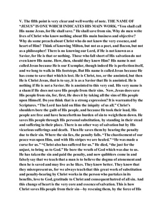 V. The fifth point is very clearand wellworthy of note. THE NAME OF
“JESUS” IS ONE WHICH INDICATES HIS MAIN WORK. “You shall call
His name Jesus, forHe shall save.” He shall save from sin. Why do men write
lives of Christ who know nothing about His main business and objective?
Why do some preachabout Christ who do not know the very essence,and
heart of Him? Think of knowing Milton, but not as a poet, and Bacon, but not
as a philosopher! There is no knowing our Lord, if He is not known as a
Savior, for He is that or nothing. Those who fall short of His salvationdo not
even know His name. How, then, should they know Him? His name is not
calledJesus because He is our Exemplar, though indeed He is perfectionitself,
and we long to walk in His footsteps. But His name is calledJesus because He
has come to save that which is lost. He is Christ, too, or the anointed, but then
He is Christ Jesus, that is to say, it is as a Savior that He is anointed. He is
nothing if He is not a Savior. He is anointed to this very end. His very name is
a sham if He does not save His people from their sins. Now, Jesus does save
His people from sin, for, first, He does it by taking all the sins of His people
upon Himself. Do you think that is a strong expression? It is warranted by the
Scriptures. “The Lord has laid on Him the iniquity of us all.” Christ’s
shoulders bore the guilt of His people, and because He took their load, His
people are free and have henceforthno burden of sin to weighthem down. He
saves His people through His personalsubstitution, by standing in their stead
and suffering in their place. There is no other way of salvation but by His
vicarious sufferings and death. ThenHe saves them by bearing the penalty
due to their sin. Where the sin lies, the penalty falls. “The chastisementof our
peace was upon Him, and with His stripes we are healed.” “He was made a
curse for us.” “Christ also has suffered for us.” He died, “the just for the
unjust, to bring us to God.” He bore the wrath of God which was due to us.
He has takenthe sin and paid the penalty, and now quibblers come in and
falselysay that we teach that a man is to believe the dogma of atonementand
then he is saved and may live as he likes. Theyknow better. They know that
they misrepresentus, for we always teachthat this great work of substitution
and penalty-bearing by Christ works in the person who partakes in its
benefits, love to God, gratitude to Christ and consequenthatred of all sin. And
this change of heart is the very core and essenceofsalvation. This is how
Christ saves His people from their sin—by rescuing them, by the force of His
 