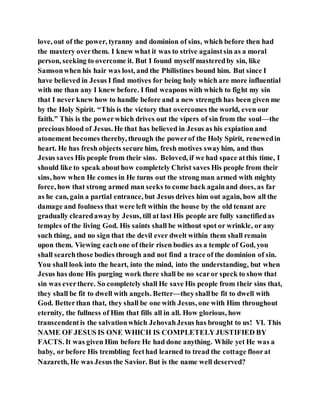 love, out of the power, tyranny and dominion of sins, which before then had
the mastery overthem. I knew what it was to strive againstsin as a moral
person, seeking to overcome it. But I found myself masteredby sin, like
Samsonwhen his hair was lost, and the Philistines bound him. But since I
have believed in Jesus I find motives for being holy which are more influential
with me than any I knew before. I find weapons with which to fight my sin
that I never knew how to handle before and a new strength has been given me
by the Holy Spirit. “This is the victory that overcomes the world, even our
faith.” This is the powerwhich drives out the vipers of sin from the soul—the
precious blood of Jesus. He that has believed in Jesus as his expiation and
atonement becomes thereby, through the powerof the Holy Spirit, renewedin
heart. He has fresh objects secure him, fresh motives swayhim, and thus
Jesus saves His people from their sins. Beloved, if we had space atthis time, I
should like to speak abouthow completely Christ saves His people from their
sins, how when He comes in He turns out the strong man armed with mighty
force, how that strong armed man seeks to come back againand does, as far
as he can, gain a partial entrance, but Jesus drives him out again, how all the
damage and foulness that were left within the house by the old tenant are
gradually clearedawayby Jesus, till at last His people are fully sanctifiedas
temples of the living God. His saints shall be without spot or wrinkle, or any
such thing, and no sign that the devil ever dwelt within them shall remain
upon them. Viewing eachone of their risen bodies as a temple of God, you
shall searchthose bodies through and not find a trace of the dominion of sin.
You shall look into the heart, into the mind, into the understanding, but when
Jesus has done His purging work there shall be no scaror speck to show that
sin was everthere. So completely shall He save His people from their sins that,
they shall be fit to dwell with angels. Better—theyshallbe fit to dwell with
God. Betterthan that, they shall be one with Jesus, one with Him throughout
eternity, the fullness of Him that fills all in all. How glorious, how
transcendent is the salvationwhich JehovahJesus has brought to us! VI. This
NAME OF JESUS IS ONE WHICH IS COMPLETELYJUSTIFIED BY
FACTS. It was given Him before He had done anything. While yet He was a
baby, or before His trembling feethad learned to tread the cottage floorat
Nazareth, He was Jesus the Savior. But is the name well deserved?
 