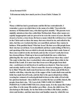Jesus Sermon#1434
Tellsomeone today how much you love Jesus Christ. Volume 24
8
8
Many a child has had a grand name and his life has contradictedit. I
remember a grave on which there is the name of a child, “Sacredto the
memory of MethuselahConey, who died agedsix months.” His parents were
mightily mistakenwhen they called him Methuselah. Many other names are
equally inappropriate and are proved to be so in the course of years. But this
Jesus is a Savior, a true Jesus. He bears a name which He well deserves. Come
to the Christ and see there the many that once rioted in sin, and rolled in the
mire, but they are washed, but they are sanctified, and now they rejoice in
holiness. Who purified them? Who but Jesus? He that saves His people from
their sins has saved them. Go to deathbeds and hear saints telling of His love,
and speaking of the heaven which is already dawning in their souls. Some of
these once could sit on the ale-bench, and use the swearer’soath, but Jesus
has cleansedthem. Climb up to heavenand behold the snow-white host,
glittering like the sun in spotless purity. I ask them from where they came?
The reply is that they have washedtheir robes and made them white in the
blood of the Lamb. It is most true that Jesus saves His people from their
sins—earthknows it, hell howls at it and heaven chants it. Time has seenit
and eternity shall revealit. There is none like Jesus in saving power. All glory
be to Him! When He shall come from heaven with a shout, and all His hosts
shall be with Him, when the day of the supper of the Lamb shall come and the
bride has made herself ready, and she that is the queen all glorious within,
wearing her raiment of workedgold shall sit down at the table of God with
her glorious husband—then shall it be seenthat He has savedHis church, His
people, from their sins. VII. Last of all, THIS NAME IS CHRIST’S
PERSONALNAME FOREVER. It is a home name. It is the name His Father
gave Him, it is the name His mother gave Him—Jesus, the child Jesus. We
also belong to His family, for he that believes in Him is His father, mother,
sisterand brother, and that most dear and familiar name by which He was
 