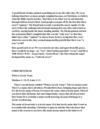 A goodfriend of mine pointed something out to me the other day. We were
talking about how so many people complain because, as Christians, we believe
what the Bible clearlyteaches - that there is no other way to salvationbut
through faith in Jesus Christ. Such people seemput off by the fact that there
aren't "options". My friend had recently watchedthe movie Apollo 13; the
story of how the endangeredastronauts managedto stay alive and return to
earth by staying inside the lunar landing module. My friend pointed out how
the astronauts didn't complain that this was the "only way" or that they
didn't have other "options" to choose from. In fact, seeing that they were
otherwise sure to die, they seemedunspeakablygrateful that there was "a
way" at all!!
How goodGod is to us! We were lostin our sins; and apart from His grace,
there would be no hope - no "way". But God has provided "a way";and He is
THE ONLY WAY - Jesus Christ, "God with us", the One whom the angel
designatedby name as, "Yahweh saves!"
CHRIS BENFIELD
What a Lovely Name
Matthew 1: 21-23, Luke 2: 11
There’s an old hymn entitled “Whata Lovely Name”. The 1st stanza reads:
There’s a name above all others, Wonderful to hear, bringing hope and cheer;
It’s the lovely name of Jesus, Evermore the same, what a lovely name. Mostof
you know that old hymn; but most importantly, I pray that all of you know
that Name!It is certainly a name worth knowing, because itbelongs to a
Savior worth loving.
The name of Jesus truly is a lovely name. It is that lovely name that I want us
to considerthis morning. Christmas is upon us and the One who bears that
name is the reasonwe are here. His name means much to the believer. It
 