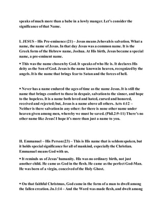 speaks ofmuch more than a babe in a lowly manger. Let’s consider the
significance ofthat Name.
I. JESUS – His Pre-eminence (21) – Jesus means Jehovahis salvation. What a
name, the name of Jesus. In that day Jesus was a common name. It is the
Greek form of the Hebrew name, Joshua. At His birth, Jesus became a special
name, a pre-eminent name.
 This was the name chosenby God. It speaksofwho He is. It declares His
deity as the Son of God. Jesus is the name knownin heaven, recognizedby the
angels. It is the name that brings fearto Satanand the forces of hell.
 Never has a name endured the ages oftime as the name Jesus. It is still the
name that brings comfort to those in despair, salvationto the sinner, and hope
to the hopeless. It is a name both loved and hated, cursed and honored,
receivedand rejected;but, Jesus is a name above all others. Acts 4:12 –
Neither is there salvationin any other: for there is none other name under
heaven given among men, whereby we must be saved. (Phil.2:9-11) There’s no
other name like Jesus!I hope it’s more than just a name to you.
II. Emmanuel – His Person(23) – This is His name that is seldomspoken, but
it holds specialsignificance forall of mankind, especiallythe Christian.
Emmanuel means God with us.
 It reminds us of Jesus’humanity. His was no ordinary birth, not just
another child. He came as God in the flesh. He came as the perfect God-Man.
He was born of a virgin, conceivedofthe Holy Ghost.
 On that faithful Christmas, God came in the form of a man to dwell among
the fallen creation. Jn.1:14 – And the Word was made flesh, and dwelt among
 