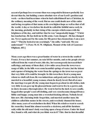 accentof perhaps less reverence than was congenialto listeners probably less
devout than he, but holding a more absolute view of our Lord’s position and
work—as there had been times when he had calledhimself not a Christian, in
the ordinary meaning of the word. But no one could doubt now of his entire
and loving reception of that name as his own highesthope as wellas that of all
the world. A day or two before his death he calledhis faithful nurse early in
the morning, probably in that rising of the energies whichcomes with the
brightness of the day, and told her that he was “unspeakablyhappy.” “Christ
has touched me. He has held me in His arms. I am changed—He has changed
me. Never againcanI be the same, for His power has cleansedme; I am a new
man.” “Thenhe lookedat me yearningly,” she adds, “and said, ‘Do you
understand?’ ” 1 [Note:M. O. W. Oliphant, Memoir of the Life of Laurence
Oliphant, 403.]
Many years ago there was a greatfamine of waterin a town in the south of
France. It was a hot summer, no rain fell for months, and as the people always
suffered from the want of water, this dry, hot seasongreatlyincreasedtheir
sufferings, and many of them died. A few miles awayfrom the town was a
range of hills; in the hills were some beautiful springs of water, but the labour
and expense of bringing the waterfrom the springs to the town was so great
that very little of it could be brought. In this town there lived a young man
whom we shall call Jean. He was industrious and good, and was shortly to be
married to a beautiful young woman, whom he dearly loved. But all at once
the marriage was put off, the young man began to go about in old clothes, took
very little to eat, gave up his pleasanthome and went to live in a garret, and,
in short, became a thorough miser. He went to bed in the dark to save candle,
beggedother people’s cast-offclothing, and very soonbecame changedfrom a
blithe and happy young man into a wretched-looking oldone. Nobody loved
him now. His charming bride forgothim, and married another man; the
children calledhim names in the streets, andeverybody shunned his house.
After many years of wretchedness he died. When his relatives went to search
his room they found him almostwastedto a skeleton, and all his furniture
sold, while the old man’s body was lying upon a heap of straw. Under his head
they found a will, and what do you think was in it? This: that in that dreadful
 