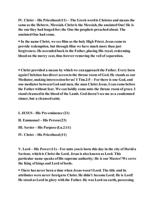 IV. Christ – His Priesthood(11) – The Greek wordis Christos and means the
same as the Hebrew, Messiah. Christis the Messiah, the anointed One! He is
the one they had longed for; the One the prophets preached about. The
anointed One had come.
 In the name Christ, we see Him as the holy High Priest. Jesus came to
provide redemption, but through Him we have much more than just
forgiveness. He ascended back to the Father, placing His royal, redeeming
blood on the mercy seat, thus forever removing the veil of separation.
 Christ provided a means by which we canapproach the Father. Every born
againChristian has direct accessto the throne room of God. He stands as our
Mediator, making intercessionforus! I Tim.2:5 – For there is one God, and
one mediator betweenGod and men, the man Christ Jesus. I can come before
the Fatherwithout fear. We can boldly come unto the throne room of grace. I
stand cleansedin the blood of the Lamb. God doesn’t see me as a condemned
sinner, but a cleansedsaint.
I. JESUS – His Pre-eminence (21)
II. Emmanuel – His Person(23)
III. Savior – His Purpose (Lu.2:11)
IV. Christ – His Priesthood(11)
V. Lord – His Power(11) – For unto you is born this day in the city of David a
Saviour, which is Christ the Lord. Jesus is also known as Lord. This
particular name speaks ofHis supreme authority; He is our Master!We serve
the King of kings and Lord of lords.
 There has never been a time when Jesus wasn’tLord. The title and its
attributes were never foreignto Christ. He didn’t become Lord; He is Lord!
He stood as Lord in glory with the Father. He was Lord on earth, possessing
 