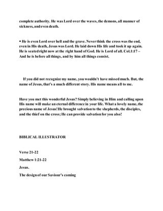 complete authority. He was Lord over the waves, the demons, all manner of
sickness, andeven death.
 He is even Lord over hell and the grave. Neverthink the cross was the end,
even in His death, Jesus was Lord. He laid down His life and took it up again.
He is seatedright now at the right hand of God. He is Lord of all. Col.1:17 –
And he is before all things, and by him all things consist.
If you did not recognize my name, you wouldn’t have missedmuch. But, the
name of Jesus, that’s a much different story. His name means all to me.
Have you met this wonderful Jesus? Simply believing in Him and calling upon
His name will make an eternal difference in your life. What a lovely name, the
precious name of Jesus!He brought salvationto the shepherds, the disciples,
and the thief on the cross;He can provide salvationfor you also!
BIBLICAL ILLUSTRATOR
Verse 21-22
Matthew 1:21-22
Jesus.
The designof our Saviour’s coming
 