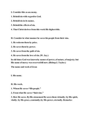 I. Considerthis as an enemy.
1. Beholdsin with regardto God.
2. Beholdsin in its names.
3. Beholdthe effects of sin.
4. That Christ derives from this work His highesttitle.
II. Considerin what manner he saves his people from their sins.
1. He redeems them by price.
2. He saves them by power.
3. He saves from the guilt of sin.
4. He saves from the love of sin. (W. Jay.)
In old times God was knownby names of power, of nature, of majesty; but
His name of mercy was reservedtill now. (Bishop J. Taylor.)
The name and work of Jesus
I. His name.
II. His work.
1. Whom He saves-“His people.”
2. From what He saves-“theirsins.”
3. How He saves. ByHis atonement He saves them virtually; by His spirit,
vitally; by His grace, constantly;by His power, eternally. Remarks:
 