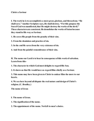Christ a Saviour
I. The work he is to accomplishis a most great, glorious, and blessedone. “He
shall save.” Another Scripture says, He shall destroy. “Forthis purpose the
Son of God was manifested, that He might destroy the works of the devil.”
These charactersare consistent. He demolishes the works ofSatan because
they stand in His way as Saviour.
1. He eaves His people from the penalty of their sins.
2. From the dominion and practice of sin.
3. In the end He saves from the very existence ofsin.
4. And from the painful remembrance of their sins.
II. The name our Lord is to bear in consequence ofthis work of salvation.
Learn from this-
1. The characterin which Godmost delights to regardHis Son.
2. It shows us that He would have us regardHim chiefly as a Saviour.
3. This name may have been given to Christ to endear Him the more to our
hearts.
4. We see here beyond all dispute the real nature and design of Christ’s
religion. (C. Bradley.)
The name of Jesus
I. The name of Jesus.
1. The signification of the name.
2. The appointment of the name. Notleft to men’s choice.
 