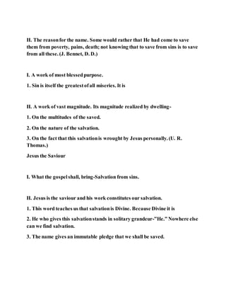 II. The reasonfor the name. Some would rather that He had come to save
them from poverty, pains, death; not knowing that to save from sins is to save
from all these. (J. Bennet, D. D.)
I. A work of most blessedpurpose.
1. Sin is itself the greatestofall miseries. It is
II. A work of vast magnitude. Its magnitude realized by dwelling-
1. On the multitudes of the saved.
2. On the nature of the salvation.
3. On the fact that this salvationis wrought by Jesus personally. (U. R.
Thomas.)
Jesus the Saviour
I. What the gospelshall, bring-Salvation from sins.
II. Jesus is the saviour and his work constitutes our salvation.
1. This word teaches us that salvationis Divine. Because Divine it is
2. He who gives this salvationstands in solitary grandeur-”He.” Nowhere else
can we find salvation.
3. The name gives an immutable pledge that we shall be saved.
 