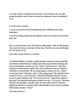 I. Let me callyour attention to the Saviour. Jesus is Divine; He saves His
people from their sins. Not the word, not the ordinances, but Jesus Himself
saves.
II. Look at the salvation.
1. Jesus savesfrom sin by bestowing forgiveness-fullforgiveness, free,
immediate.
2. Jesus savesHis people from the pollution of sin; not in their sins, but from
their sins.
III. Let us look at the saved. “He shall save His people.” Who are His people?
They must have been at one time in their sins. Therefore no one need despair.
(W. M. Taylor, D. D.)
Jesus only worthy of trust as a Saviour.
A Christian Hindoo was dying, and his heathen comrades came around him
and tried to comfort him by reading some of the pages oftheir theology;but
he waved his hand, as much as to say, “I don’t want to hear it.” Then they
calledin a heathen priest, and he said, “If you will only recite the Numtra it
will deliver you from hell.” He waved his hand, as much as to say, “I don’t
want to hear that.” Then they said, “Callon Juggernaut.” He shook his head,
as much as to say, “I can’t do that.” Then they thought perhaps he was too
wearyto speak, andthey said, “Now if you can’t say ‘ Juggernaut,’think of
that god.” He shook his head again, as much as to say, “No, no, no.” Then they
bent down to his pillow, and they said, “In what will you trust?” His face
lighted up with the very glories ofthe celestialsphere as he cried out, rallying
all his dying energies, “Jesus!”
The name of Jesus.-“
 