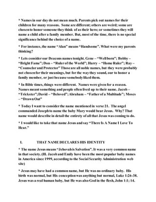 * Names in our day do not mean much. Parents pick out names for their
children for many reasons. Some are different; others are weird; some are
chosento honor someone they think of as their hero; or sometimes they will
name a child after a family member. But, most of the time, there is no special
significance behind the choice of a name.
* For instance, the name “Alan” means “Handsome”. What were my parents
thinking?
* Lets considerour Deacons names tonight. Gene – “Wellborn”; Bobby –
“Bright Fame”;Don – “Rulerof the World”; Harry – “Home Ruler”; Ray –
“Counselorand Protector” Thoseare all noble names, but they were probably
not chosenfor their meanings, but for the waythey sound, our to honor a
family member, or just because somebodyliked them.
* In Bible times, things were different. Names were given for a reason.
Names meant something and people often lived up to their name. Jacob –
“Trickster”;David – “Beloved”;Abraham – “Fatherof a Multitude”; Moses
– “DrawnOut”
* Today I want to considerthe name mentioned in verse 21. The angel
commanded Josephto name the baby Mary would bear Jesus. Why? That
name would describe in detail the entirety of all that Jesus was coming to do.
* I would like to take that name Jesus and say “There Is A Name I Love To
Hear.”
I. THAT NAME DECLARES HIS IDENTITY
* The name Jesus means “Jehovahis Salvation”. It was a very common name
in that society. (Ill. Jacoband Emily have been the most popular baby names
in America since 1999, according to the SocialSecurity Administration web
site)
* Jesus may have had a common name, but He was no ordinary baby. His
birth was normal, but His conceptionwas anything but normal, Luke 1:26-38.
Jesus was a real human baby, but He was also God in the flesh, John 1:1; 14.
 