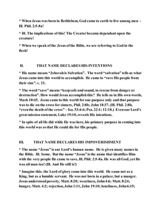 * When Jesus was born in Bethlehem, God came to earth to live among men –
Ill. Phil. 2:5-8a!
* Ill. The implications of this! The Creatorbecame dependant upon the
creature!
* When we speak ofthe Jesus ofthe Bible, we are referring to God in the
flesh!
II. THAT NAME DECLARES HIS INTENTIONS
* His name means “Jehovahis Salvation”. The word “salvation” tells us what
Jesus came into this world to accomplish. He came to “save His people from
their sins”, v. 21.
* The word “save” means “keepsafe and sound, to rescue from danger or
destruction”. How would Jesus accomplishthis? He tells us in His own words,
Mark 10:45. Jesus came to this world for one purpose only and that purpose
was to die on the cross for sinners, Phil. 2:8b; John 18:37. (Ill. Phil. 2:8b,
“eventhe death of the cross” – Isa. 53:4-6;Psa. 22:1; 12-18.) Evenour Lord’s
greatmission statement, Luke 19:10, reveals His intentions.
* In spite of all He did while He was here, his primary purpose in coming into
this world was so that He could die for His people.
III. THAT NAME DECLARES HIS IMPOVERISHMENT
* The name “Jesus”is our Lord’s human name. He is given many names in
the Bible. Ill. Some. But the name “Jesus”is the name that identifies Him
with the very people He came to save, Ill. Phil. 2:5-8a. He was all God; yet He
was all man too! (Ill. And He still is!)
* Imagine this; the Lord of glory came into this world. He came not as a
King, but as a humble servant. He was not born in a palace, but a manger.
Jesus understoodpoverty, Matt. 8:20; weariness, John4:6; Matt. 8:24;
hunger, Matt. 4:2; rejection, John 1:11, John 19:10; loneliness, John6:15;
 
