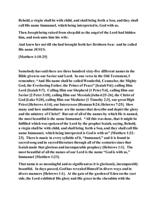 Behold, a virgin shall be with child, and shall bring forth a Son, and they shall
call His name Immanuel, which being interpreted is, God with us.
Then Josephbeing raised from sleepdid as the angelof the Lord had bidden
him, and took unto him his wife:
And knew her not till she had brought forth her firstborn Son: and he called
His name JESUS.
[Matthew 1:18-25]
Somebody has said there are three hundred sixty-five different names in the
Bible given to our Savior and Lord. In one verse in the Old Testament, I
remember, “And His name shall be calledWonderful, Counselor, the Mighty
God, the Everlasting Father, the Prince of Peace” [Isaiah9:6]; calling Him
Lord [Isaiah 9:7]. Calling Him our Shepherd [1 Peter5:4], calling Him our
Savior [2 Peter3:18], calling Him our Messiah[John4:25-26], the Christ of
God [Luke 9:20], calling Him our Mediator [1 Timothy 2:3], our greatHigh
Priest[Hebrews 4:14], our Intercessor[Romans 8:24;Hebrews 7:25]. How
many and how multitudinous are the names that describe and depict the glory
and the ministry of Christ? But out of all of the names by which He is named,
the most beautiful is the name Immanuel. “All this was done, that it might be
fulfilled which was spokenof the Lord by the prophet Isaiah, saying, Behold,
a virgin shall be with child, and shall bring forth a Son, and they shall call His
name Immanuel, which being interpreted is God is with us” [Matthew 1:22-
23]. There is music in every syllable of it, “Immanuel,” and it is found in
sacredsong and in sacredliterature through all of the centuries since that
Isaiahmade that glorious and incomparable prophecy [Hebrews 1:1]. The
most beautiful of all the names of our Lord is the name “Godis with us,”
Immanuel [Matthew 1:23].
That name is as meaningful and as significantas it is gloriously, incomparably
beautiful. In days passed, Godhas revealedHimself in divers ways and in
divers manners [Hebrews 1:1]. At the gate of the gardenof Eden on the east
side, the Lord exhibited His glory and His grace in the cherubim with the
 