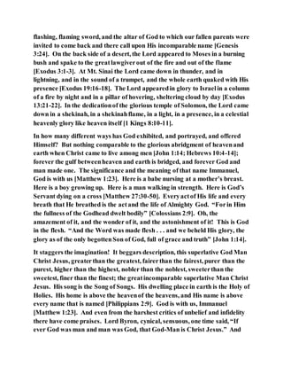 flashing, flaming sword, and the altar of God to which our fallen parents were
invited to come back and there call upon His incomparable name [Genesis
3:24]. On the back side of a desert, the Lord appeared to Moses in a burning
bush and spake to the greatlawgiverout of the fire and out of the flame
[Exodus 3:1-3]. At Mt. Sinai the Lord came down in thunder, and in
lightning, and in the sound of a trumpet, and the whole earth quaked with His
presence [Exodus 19:16-18]. The Lord appearedin glory to Israelin a column
of a fire by night and in a pillar of hovering, sheltering cloud by day [Exodus
13:21-22]. In the dedicationof the glorious temple of Solomon, the Lord came
down in a shekinah, in a shekinahflame, in a light, in a presence, in a celestial
heavenly glory like heaven itself [1 Kings 8:10-11].
In how many different ways has God exhibited, and portrayed, and offered
Himself? But nothing comparable to the glorious abridgment of heavenand
earth when Christ came to live among men [John 1:14; Hebrews 10:4-14];
forever the gulf betweenheaven and earth is bridged, and forever God and
man made one. The significance and the meaning of that name Immanuel,
God is with us [Matthew 1:23]. Here is a babe nursing at a mother’s breast.
Here is a boy growing up. Here is a man walking in strength. Here is God’s
Servant dying on a cross [Matthew 27:30-50]. Everyactof His life and every
breath that He breathed is the actand the life of Almighty God. “Forin Him
the fullness of the Godhead dwelt bodily” [Colossians 2:9]. Oh, the
amazement of it, and the wonder of it, and the astonishment of it! This is God
in the flesh. “And the Word was made flesh . . . and we beheld His glory, the
glory as of the only begottenSon of God, full of grace and truth” [John 1:14].
It staggers the imagination! It beggars description, this superlative God Man
Christ Jesus, greaterthan the greatest, fairerthan the fairest, purer than the
purest, higher than the highest, nobler than the noblest, sweeterthan the
sweetest, finer than the finest; the greatincomparable superlative Man Christ
Jesus. His song is the Song of Songs. His dwelling place in earth is the Holy of
Holies. His home is above the heavenof the heavens, and His name is above
every name that is named [Philippians 2:9]. God is with us, Immanuel
[Matthew 1:23]. And even from the harshest critics of unbelief and infidelity
there have come praises. Lord Byron, cynical, sensuous, one time said, “If
ever God was man and man was God, that God-Man is Christ Jesus.” And
 