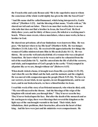 the Frenchcritic and cynic Renan said, “He is the superlative man to whom
the conscience ofthe whole world rightly has given the title the Son of God.”
“And His name shall be calledImmanuel, which being interpreted is, Godis
with us” [Matthew 1:23]. And the blessing of that name, “Godis with us,” He
shared our toil and our labor. There is no man that works;there is no one
who toils that does not find a brother in Jesus, the Sonof God. He lived
thirty-three years, and for thirty of those years, He toiled at a working man’s
bench. When a man sweats, whena man labors, when a man works, he has a
brother in God.
He shared our privations; all of our limitations were knownto Him. He was
poor, “He had not where to lay His head” [Matthew 8:20]. He was hungry
[Matthew 21:18; Luke 4:2]. He receivedwith appreciationthe few things the
women of Galilee ministered unto Him in His needs [Luke 8:1-3]. He was
thirsty. He sat on the well and askeddrink of a woman who was a despised
Samaritan. He knew what it was to be weary and to be exhausted from the
toil of the road [John 4:6-7]. And He entered into the life of all of the sorrows,
and trials, and temptations of God’s people in the earth; “Tried, tempted in
all points like as we are, though without sin” [Hebrews 4:15]
When death visited a home, it brought tears from His eyes [John 11:32-35].
And when He saw the blind and the halt, and the maimed, and the crippled,
He was moved with compassionupon the people [Mark 9:35-36]. We have in
our sorrows, in our trials, in our agonies, in our disappointments, and in our
tears, and in our broken hearts, we have a blood brother in Jesus.
I read this week ofthe story of an Oriental monarch, who when he died, said,
“My son will succeedto the throne. And the blessings of the reign of the
kingdom will extend unto you through him.” They’d never seenthe boy.
They’d never lookedupon his face. But after the death of the monarch and as
his sonbegan to reign, there were blessings that coveredthe kingdom as the
light rays of the sun brought warmth to the land. Their trials, their
tribulations, their problems, their heartaches, allseenin the heart of that
king. And his laws were just and his ministries were compassionate. He
 