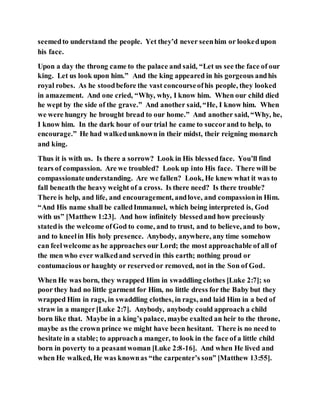seemedto understand the people. Yet they’d never seenhim or lookedupon
his face.
Upon a day the throng came to the palace and said, “Let us see the face of our
king. Let us look upon him.” And the king appeared in his gorgeous andhis
royal robes. As he stoodbefore the vast concourseofhis people, they looked
in amazement. And one cried, “Why, why, I know him. When our child died
he wept by the side of the grave.” And another said, “He, I know him. When
we were hungry he brought bread to our home.” And another said, “Why, he,
I know him. In the dark hour of our trial he came to succorand to help, to
encourage.” He had walkedunknown in their midst, their reigning monarch
and king.
Thus it is with us. Is there a sorrow? Look in His blessedface. You’ll find
tears of compassion. Are we troubled? Look up into His face. There will be
compassionateunderstanding. Are we fallen? Look, He knew what it was to
fall beneath the heavy weight of a cross. Is there need? Is there trouble?
There is help, and life, and encouragement, andlove, and compassionin Him.
“And His name shall be calledImmanuel, which being interpreted is, God
with us” [Matthew 1:23]. And how infinitely blessedand how preciously
statedis the welcome ofGod to come, and to trust, and to believe, and to bow,
and to kneelin His holy presence. Anybody, anywhere, any time somehow
can feelwelcome as he approaches our Lord; the most approachable of all of
the men who ever walkedand servedin this earth; nothing proud or
contumacious or haughty or reservedor removed, not in the Son of God.
When He was born, they wrapped Him in swaddling clothes [Luke 2:7]; so
poor they had no little garment for Him, no little dress for the Baby but they
wrapped Him in rags, in swaddling clothes, in rags, and laid Him in a bed of
straw in a manger[Luke 2:7]. Anybody, anybody could approach a child
born like that. Maybe in a king’s palace, maybe exalted an heir to the throne,
maybe as the crown prince we might have been hesitant. There is no need to
hesitate in a stable; to approacha manger, to look in the face of a little child
born in poverty to a peasantwoman [Luke 2:8-16]. And when He lived and
when He walked, He was knownas “the carpenter’s son” [Matthew 13:55].
 