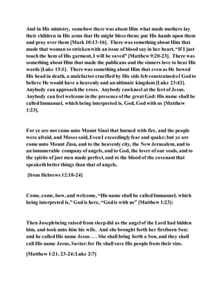 And in His ministry, somehow there was about Him what made mothers lay
their children in His arms that He might bless them; put His hands upon them
and pray over them [Mark 10:13-16]. There was something about Him that
made that woman so strickenwith an issue of blood say in her heart, “If I just
touch the hem of His garment, I will be saved” [Matthew 9:20-23]. There was
something about Him that made the publicans and the sinners love to hear His
words [Luke 15:1]. There was something about Him that even as He bowed
His head in death, a malefactorcrucified by His side felt constrainedof Godto
believe He would have a heavenly and an ultimate kingdom [Luke 23:42].
Anybody can approachthe cross. Anybody cankneel at the feet of Jesus.
Anybody can feel welcome in the presence ofthe greatGod: His name shall be
calledImmanuel, which being interpreted is, God, God with us [Matthew
1:23].
For ye are not come unto Mount Sinai that burned with fire, and the people
were afraid, and Moses said, EvenI exceedinglyfear and quake;but ye are
come unto Mount Zion, and to the heavenly city, the New Jerusalem, and to
an innumerable company of angels, and to God, the lover of our souls, and to
the spirits of just men made perfect, and to the blood of the covenantthat
speakethbetter things than that of angels.
[from Hebrews 12:18-24]
Come, come, bow, and welcome, “His name shall be calledImmanuel, which
being interpreted is,” God is here, “Godis with us” [Matthew 1:23]:
Then Josephbeing raised from sleepdid as the angelof the Lord had bidden
him, and took unto him his wife. And she brought forth her firstborn Son:
and he calledHis name Jesus . . . She shall bring forth a Son, and they shall
call His name Jesus, Savior:for He shall save His people from their sins.
[Matthew 1:21, 23-24;Luke 2:7]
 