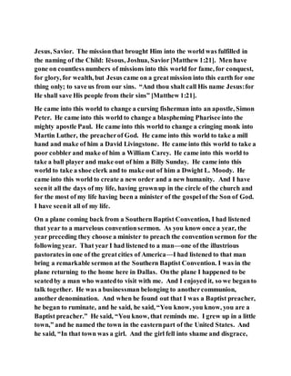 Jesus, Savior. The missionthat brought Him into the world was fulfilled in
the naming of the Child: Iēsous, Joshua, Savior[Matthew 1:21]. Men have
gone on countless numbers of missions into this world for fame, for conquest,
for glory, for wealth, but Jesus came on a greatmission into this earth for one
thing only; to save us from our sins. “And thou shalt call His name Jesus:for
He shall save His people from their sins” [Matthew 1:21].
He came into this world to change a cursing fisherman into an apostle, Simon
Peter. He came into this world to change a blaspheming Pharisee into the
mighty apostle Paul. He came into this world to change a cringing monk into
Martin Luther, the preacherof God. He came into this world to take a mill
hand and make of him a David Livingstone. He came into this world to take a
poor cobbler and make of him a William Carey. He came into this world to
take a ball player and make out of him a Billy Sunday. He came into this
world to take a shoe clerk and to make out of him a Dwight L. Moody. He
came into this world to create a new order and a new humanity. And I have
seenit all the days of my life, having grownup in the circle of the church and
for the most of my life having been a minister of the gospelof the Son of God.
I have seenit all of my life.
On a plane coming back from a Southern Baptist Convention, I had listened
that year to a marvelous conventionsermon. As you know once a year, the
year preceding they choose a minister to preach the convention sermon for the
following year. That year I had listened to a man—one of the illustrious
pastorates in one of the greatcities of America—I had listened to that man
bring a remarkable sermon at the Southern Baptist Convention. I was in the
plane returning to the home here in Dallas. Onthe plane I happened to be
seatedby a man who wantedto visit with me. And I enjoyed it, so we beganto
talk together. He was a businessman belonging to anothercommunion,
another denomination. And when he found out that I was a Baptist preacher,
he began to ruminate, and he said, he said, “You know, you know, you are a
Baptist preacher.” He said, “You know, that reminds me. I grew up in a little
town,” and he named the town in the easternpart of the United States. And
he said, “In that town was a girl. And the girl fell into shame and disgrace,
 