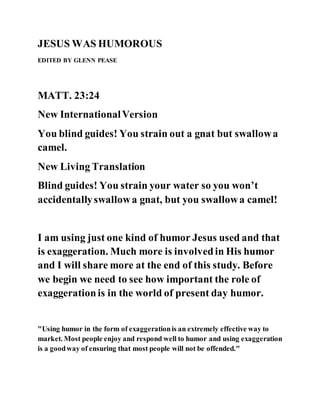 JESUS WAS HUMOROUS
EDITED BY GLENN PEASE
MATT. 23:24
New InternationalVersion
You blind guides! You strain out a gnat but swallowa
camel.
New Living Translation
Blind guides! You strain your water so you won’t
accidentallyswallowa gnat, but you swallowa camel!
I am using just one kind of humor Jesus used and that
is exaggeration. Much more is involvedin His humor
and I will share more at the end of this study. Before
we begin we need to see how important the role of
exaggerationis in the world of present day humor.
"Using humor in the form of exaggerationis an extremely effective way to
market. Most people enjoy and respond well to humor and using exaggeration
is a goodway of ensuring that most people will not be offended."
 