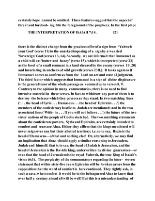 certainly hope cannot be omitted. Three features suggestthat the aspectof
threat and forebod- ing fills the foreground of the prophecy. In the first place
THE INTERPRETATION OF ISAIAH 7:14. 121
there is the distinct change from the gracious offerof a sign from ‘Yahweh
your God' (verse 11) to the unaskedimposing of a signby a wearied
'Sovereign'God (verses 13, 14). Secondly, we are informed that Immanuel as
a child will eat'butter and honey' (verse 15), which is interpreted (verse 22)
as the food of a small remnant in a land shearedby the enemy (verses 19, 20)
and luxuriating in uncheckedwild growth(verses 23ff.). It looks againas if
Immanuel comes to confirm as from the Lord an act and state of judgment.
The third factorwhich suggeststhat Immanuel is a sign of divine displeasure
is the generaltenor of the whole passageas summed up in verses 8, 9.
Contrary to the opinion in many commentaries, there is no need to find
intrusive material in these verses. In fact, to withdraw any part of them is to
destroy the balance which they possessas they stand. In two matching lines
(‘. . . the head of Syria . . . Damascus. . . the head of Ephraim . . .') the
members of the confederacyhostile to Judah are mentioned; and in the two
associatedlines (‘With- in . . . If you will not believe . . .') the future of the two
sister nations of the people of God is sketched. The two matching statements
about the confederate powers, Syria and Ephraim, are certainly intended to
comfort and reassure Ahaz. Either they affirm that the kings mentioned will
never reign over any but their allotted territory: i.e. so to say, Rezin is the
head of Damascus—ofthat and nothing else! Or, alternatively, we may find
an implication that Ahaz should apply a similar reasoning to Jerusalem,
Judah and himself: that is to say, the head of Judah is Jerusalem, and the
head of Jerusalemis the Davidic king, underwritten by divine guarantees—or
even that the head of Jerusalemis the royal Yahweh, the true King of Isaiah's
vision (6:1). The perplexity of the commentators regarding the inter- woven
statementthat within sixty-five years Ephraim will be broken arises from the
supposition that the word of comfort is here continued. They rightly ask, in
such a case, whatcomfort it would be to the beleagueredAhaz to know that
over half a century ahead all will be well! But this is a misunderstanding of
 
