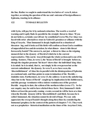 the line. Rather we ought to understand the two halves of verse 8, taken
together, as raising the question of the use and outcome of foreignalliances:
Ephraim, trusting in its alliance
122 TYNDALE BULLETIN
with Syria, will pay for it by national extinction. The word is a word of
warning and it aptly finds its parallelin the straight threat to Ahaz: 'If you
do not believe, certainly you will not be established'(verse 9b). For Ahaz was
facedwith strict alternatives:trust in Yahweh's promises or alliance with the
king of Assyria. Thus Immanuel is deeply implicated in a situation of
threaten- ing, and it looks as if his birth will confirm as from God a condition
of unparalleled loss and devastation. In what dimen- sions is this threat
foreseenby Isaiah? The answeris, not just a threat to Ahaz as the reigning
monarch but to the dynasty of David of which he is the current
representative. This can be traced through the whole sectionand is one of its
uniting features. Thus, in verse 2, the 'house of David' is brought before us,
though the singular pronoun 'his heart' shows that the individual king Ahaz
is in mind: he is in mind, that is, not simply in his ownperson but as the
current embodiment the dynasty. In verse 9, as we have seen, the
‘disestablishment’ of Ahaz lies in parallel with the disintegration of Ephraim
as a national unit, and thus points to some termination of the Davidic—
Judahite state. Furthermore, in verse 13, the address is not to the unbelieving
Ahaz but to the 'house of David’ caughtup by implication in his faithlessness,
and this passage terminates with a sinister reminiscence ofthe greatest
Davidic tragedy to date, the schism of the northern tribes (verse 17). So far
our enquiry may be said to have elicited three facts: first, Immanuel's birth
follows at leastthe presently coming events;second, he will be born at a time
when the Davidic dynasty will be 'disestablished'; and third, because he is
called Immanuel, the situation cannot be devoid of hope. We can only
appreciate the sweepof Isaiah's thought along these lines by considering the
Immanuel prophecy in the context of the pattern of chapters 7-11. Theywork
out as a prophetico- historicalmeditation on the times of the Assyrian Crisis,
 