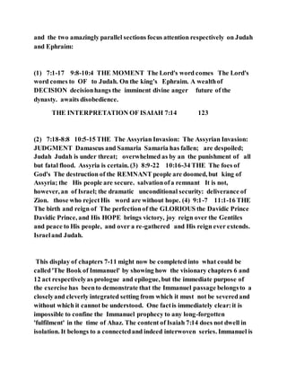 and the two amazingly parallel sections focus attention respectively on Judah
and Ephraim:
(1) 7:1-17 9:8-10:4 THE MOMENT The Lord's word comes The Lord's
word comes to OF to Judah. On the king's Ephraim. A wealthof
DECISION decisionhangs the imminent divine anger future of the
dynasty. awaits disobedience.
THE INTERPRETATION OF ISAIAH 7:14 123
(2) 7:18-8:8 10:5-15 THE The Assyrian Invasion: The Assyrian Invasion:
JUDGMENT Damascus and Samaria Samaria has fallen; are despoiled;
Judah Judah is under threat; overwhelmed as by an the punishment of all
but fatal flood. Assyria is certain. (3) 8:9-22 10:16-34 THE The foes of
God's The destruction of the REMNANT people are doomed, but king of
Assyria; the His people are secure. salvationofa remnant It is not,
however, an of Israel; the dramatic unconditional security: deliverance of
Zion. those who rejectHis word are without hope. (4) 9:1-7 11:1-16 THE
The birth and reign of The perfectionof the GLORIOUS the Davidic Prince
Davidic Prince, and His HOPE brings victory, joy reign over the Gentiles
and peace to His people, and over a re-gathered and His reign ever extends.
Israeland Judah.
This display of chapters 7-11 might now be completed into what could be
called'The Book of Immanuel' by showing how the visionary chapters 6 and
12 act respectivelyas prologue and epilogue, but the immediate purpose of
the exercise has beento demonstrate that the Immanuel passage belongsto a
closelyand cleverly integrated setting from which it must not be severedand
without which it cannot be understood. One factis immediately clear:it is
impossible to confine the Immanuel prophecy to any long-forgotten
'fulfilment' in the time of Ahaz. The content of Isaiah 7:14 does not dwell in
isolation. It belongs to a connectedand indeed interwoven series. Immanuel is
 