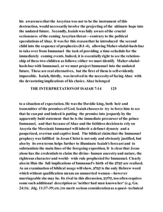 his awarenessthat the Assyrian was not to be the instrument of this
destruction, would necessarilyinvolve the projecting of the ultimate hope into
the undated future. Secondly, Isaiah was fully aware ofthe crucial
seriousness ofthe coming Assyrian threat—contrary to the political
speculations ofAhaz. It was for this reasonthat he introduced the second
child into the sequence of prophecies (8:1-4), allowing Maher-shalal-hash-baz
to take over from Immanuel the task of providing a time-schedule for the
immediately coming events. Indeed, it is essentiallyright to see the relation-
ship of these two children as follows:either we must identify Maher-shalal-
hash-baz with Immanuel, or we must project Immanuel into the undated
future. These are real alternatives, but the first of them is self-evidently
impossible. Isaiah, thirdly, was involved in the necessityof facing Ahaz with
the devastating implications of his choice. Ahaz belonged
THE INTERPRETATIONOF ISAIAH 7:14 125
to a situation of expectation. He was the Davidic king, both heir and
transmitter of the promises of God. Isaiahchoosesto try to force him to see
that he can put and indeed is putting the promise into jeopardy by the
apparently bald statement that he is the immediate precursor of the prince
Immanuel, and that because ofAhaz and the faithless decisionto rely on
Assyria the Messianic Immanuel will inherit a defunct dynasty and a
pauperized, overrun and captive land. The biblical claim that the Immanuel
prophecy was fulfilled in Jesus Christ is not only and obviously justified, but
also by its own terms helps further to illuminate Isaiah's forecastand to
substantiate the main lines of the foregoing exposition. It is clearthat Jesus
alone has the credentials to claim the divine- human ancestryand nature, the
righteous characterand world- wide rule prophesied for Immanuel. Clearly
also in Him the full implications of Immanuel's birth of the ‫ה‬ָ‫מ‬ ְ‫ל‬ַ‫ע‬ are realized.
As an examination of biblical usage will show, ‫ה‬ָ‫מ‬ ְ‫ל‬ַ‫ע‬ is the only Hebrew word
which without qualification means an unmarried woman—however
marriageable she may be. Its rival in this discussion, ‫ה‬ ְ‫ותע‬ַ‫,ע‬ too often requires
some such additional description as 'neither had man known her' (e.g. Gn.
24:16; Jdg. 11:37-39;etc.)to merit serious considerationas a quasi- technical
 