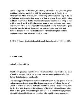 term for virgo intacta. Matthew, therefore, performed no exegeticalsleightof
hand in translating Isaiah 7:14 with the word parthenos.3 Finally Jesus
inherited what Ahaz initiated. The summoning of the Assyrian king to the aid
of Judah turned out to be that moment of final heart-hardening which Isaiah
had been forewarnedthat he would live to see and would indeed bring to pass
by his prophetic work (6:9ff.). From that moment onwards, and apart from
brief respites which in the sweepof history are but candle-flickers ofthe glory
that once was, the Davidic house had lostits sovereignty, and so it was
destined to remain until He should come to whom the kingdom and the
kingdoms belong, and whose right it is to reign.
3 Cf. E. J. Young, Studies in Isaiah, Tyndale Press, London (1954)164-185.
WIL POUNDS
Isaiah7:14 God with Us
The Hebrew prophets went from one crisis to another. They lived on the heels
of political intrigue. One of the greateststatesmenand spokesmanforGod
during that chaotic age was Isaiah.
Scholars suggestthat perhaps as much as twenty years rapidly passes between
Isaiahchapters six and seven. The sixteen–yearreignof Jotham, the son of
Uzziah of Judah, has passedwithout a word from Isaiah. Then we jump from
the death of King Uzziah, at the beginning of Jotham's reign to his son, King
Ahaz. With a quick stroke of the pen Isaiah takes us from the long righteous
reign of Uzziah to his idolatrous grandson who sacrificedhis ownson to a
 