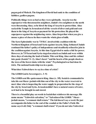 pagangod of Molech. The kingdom of David had sunk to the condition of
faithless, godless pagans.
Politically things were as bad as they were spiritually. Assyria was the
superpowerwho threatened its neighbors. Judah's two neighbors to the north
were threatening Ahaz, so he hired the king of Assyria to protecthim. Ahaz
sackedthe Temple in Jerusalemof all the vessels ofsilver and gold and sent
them to the king of Assyria as payment for his protection. He played the
superpoweragainstthe neighboring states. Ahaz forgotthat when you give a
mouse a piece of cheese he then wants the whole glass ofmilk.
The Syro-Ephraimitic warin 735 B.C. involved this coalitionwith the
Northern Kingdom of Israeland Syria againstAssyria. King Jothamof Judah
continued his father's policy of independence and steadfastlyrefusedto join in
the coalitionagainstAssyria. At this time Egypt tried to make a bid for power.
However, in 735 Israeland Syria stagedan attack on Judah and were within
three days of entering the land of Judah. This sent King Ahaz and his cabinet
into panic (Isaiah 7:1–2). Ahaz's heart "and the hearts of his people shook as
the trees of the forest shake with the wind." Psychologicalwarhad done its
trick. The national leadershipwas in a panic.
What does Yahweh have to sayin a time of crisis?
The LORD God is Sovereign(vv. 3–9)
The LORD sent His spokesmanto King Ahaz (v. 3ff). Isaiahis commanded to
take his son Shear–jashubwith him out of the city to the water reservoirto
meet Ahaz who is inspecting the water supply in preparation for the siege of
the city by Israeland Syria. Jerusalemdidn't have a natural source ofwater,
so it had to be brought in and stored.
There is a beautiful play on words in Isaiahthat reinforces his message. His
name means "Yahwehis salvation," or "Salvationof the LORD." Shear–
jashub means, "a remnant shall return." The kid doesn't say a word. He just
accompanies his father to the end of the conduit at the Fuller's Field. His
name says it all. Only "a remnant shall return" if you do not take Yahweh at
 