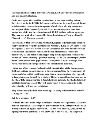 His word and believe Him for your salvation. Let Yahweh be your salvation
and a remnant will return.
God's message to Ahaz and his royal cabinet is you have nothing to fear,
therefore trust in the LORD. Take care, and be calm, have no fear and do not
be fainthearted because these two pieces ofsticks have already burned out
and are just a lot of smoke. Syria and Israelare nothing more than two
burned out sticks and there is not enough life left in them to flame up again.
They are just a trickle of smoke, like burned out stumps. They are literally
"fire–stirrers." Theyare powerless.
Historically, within 65 years the Northern Kingdom of Israel would be taken
captive and Syria would be destroyedby Assyria (2 Kings 15:29;16:9). It took
place just as God said it would. Isaiah's sarcasmcomes alive when he doesn't
even mention the name of Pekah, but the son of Remaliah, "the son of
nobody" (v. 4). The name of the puppet king they had planned to install was
the sonof Tabeel, meaning "goodfor nothing" (v. 6). Out of disrespect, Isaiah
doesn't even mention the guys' names. Don't panic, God is sovereign. Don't
waste your time and energy on these idle threats from nobodies.
I think one of the reasons GodsentIsaiah to meet Ahaz at the laundryman’s
field was so there would witnessesto the encounter. Since there was plenty of
wateravailable in that spot it may have been a gathering place where people
in Jerusalemcame to washtheir clothes. Their ears must have burned, too, as
they heard the prophet saying if Judah believed Yahweh, they had a future, if
not their doom was sealed. Theywill endure only if they continue in faith;
otherwise they will not be established.
King Ahaz already had his mind made up. He clung to his stubborn unbelief
(2 Kings 16:7–8).
Ask for a sign (vv. 10–17)
God told Ahaz to choose a sign as evidence that the message is true. Make it as
difficult as you like. "Ask a signfor yourself from the LORD your God; make
it deep as Sheol or high as heaven" (v. 11). Ask for a miracle, Ahaz. It will be
a pledge of divine certainty. It will prove the Word of God. The king hasn't
 