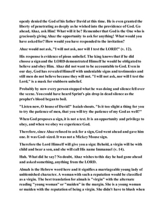 openly denied the God of his father David at this time. He is even granted the
liberty of penetrating as deeply as he wished into the providence of God. Go
ahead, Ahaz, ask Him! What will it be? Rememberthat God is the One who is
graciouslygiving Ahaz the opportunity to ask for anything! What would you
have askedfor? How would you have responded to the invitation?
Ahaz would not ask, "I will not ask, nor will I test the LORD!" (v. 12).
His response is evidence of pious unbelief. The king knows that if he did
choose a signand the LORD demonstrated Himself he would be obligatedto
believe and obey Him. Ahaz did not want to be accountable to God. Even in
our day, God has revealedHimself with undeniable signs and testimonies and
still men do not believe because they will not. "I will not ask, nor will I test the
Lord," is a mask for stubborn unbelief.
Probably by now every personstopped what he was doing and silence fell over
the scene. Youcould have heard Sprint's pin drop in dead silence as the
prophet's blood beganto boil.
"Listen now, O house of David!" Isaiah shouts. "Is it too slight a thing for you
to try the patience of men, that you will try the patience of my God as well?"
When God proposes a sign, it is not a test. It is an opportunity and privilege to
obey, and when we obey we experience God.
Therefore, since Ahaz refused to ask for a sign, God went ahead and gave him
one. It was God–sized. It was not a MickeyMouse sign.
Therefore the Lord Himself will give you a sign: Behold, a virgin will be with
child and bear a son, and she will call His name Immanuel (v. 14).
Huh. What did he say? No doubt, Ahaz wishes to this day he had gone ahead
and askedsomething, anything from the LORD.
Almah is the Hebrew word here and it signifies a marriageable young lady of
unblemished character. A womanwith such a reputation would be classified
as a virgin. The best translation for almah is "virgin" with the alternate
reading "young woman" or "maiden" in the margin. She is a young woman
or maiden with the reputation of being a virgin. She didn't have to blush when
 