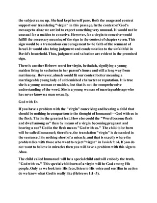 the subjectcame up. She had kept herself pure. Both the usage and context
support our translating "virgin" in this passage.In the context of God's
messageto Ahaz we are led to expect something very unusual. It would not be
unusual for a maiden to conceive. However, fora virgin to conceive would
fulfill the necessarymeaning of the sign in the context of chapter seven. This
sign would be a tremendous encouragementto the faith of the remnant of
Israel. It would also bring judgment and condemnation to the unfaithful in
David's household. Thus, judgment and salvation are evident in the promised
sign.
There is anotherHebrew word for virgin, bethulah, signifying a young
maiden living in seclusionin her parent's house and still a long way from
matrimony. However, almah would fit our context better meaning a
marriageable young lady of unblemished characteror reputation. It is true
she is a young woman or maiden, but that is not the comprehensive
understanding of the word. She is a young woman of marriageable age who
has never known a man sexually.
God with Us
If you have a problem with the "virgin" conceiving and bearing a child that
should be nothing in comparisonto the thought of Immanuel––God with us in
the flesh. That is the greatestfeat. How else could the "Word become flesh
and dwell among us" than by means of a virgin becoming pregnant and
bearing a son? God in the flesh means "Godwith us." The child to be born
will be calledImmanuel; therefore, the translation "virgin" is demanded in
the sentence. Itis nothing short of a miracle, and that is exactly where the
problem lies with those who want to reject"virgin" in Isaiah7:14. If you do
not want to believe in miracles then you will have a problem with this sign to
Ahaz.
The child calledImmanuel will be a specialchild and will embody the truth,
"Godwith us." This specialchild born of a virgin will be God among His
people. Only as we look into His face, listen to His voice and see Him in action
do we know what God is really like (Hebrews 1:1–3).
 
