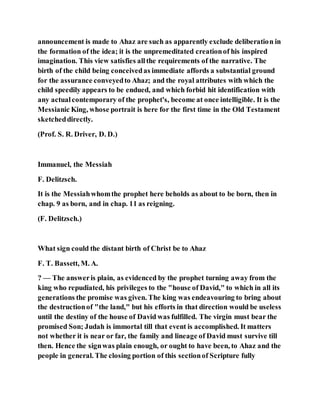 announcement is made to Ahaz are such as apparently exclude deliberation in
the formation of the idea; it is the unpremeditated creationof his inspired
imagination. This view satisfies allthe requirements of the narrative. The
birth of the child being conceivedas immediate affords a substantial ground
for the assurance conveyedto Ahaz; and the royal attributes with which the
child speedily appears to be endued, and which forbid hit identification with
any actualcontemporary of the prophet's, become at once intelligible. It is the
Messianic King, whose portrait is here for the first time in the Old Testament
sketcheddirectly.
(Prof. S. R. Driver, D. D.)
Immanuel, the Messiah
F. Delitzsch.
It is the Messiahwhomthe prophet here beholds as about to be born, then in
chap. 9 as born, and in chap. 11 as reigning.
(F. Delitzsch.)
What sign could the distant birth of Christ be to Ahaz
F. T. Bassett, M. A.
? — The answeris plain, as evidenced by the prophet turning away from the
king who repudiated, his privileges to the "house of David," to which in all its
generations the promise was given. The king was endeavouring to bring about
the destructionof "the land," but his efforts in that direction would be useless
until the destiny of the house of David was fulfilled. The virgin must bear the
promised Son; Judah is immortal till that event is accomplished. It matters
not whether it is near or far, the family and lineage of David must survive till
then. Hence the signwas plain enough, or ought to have been, to Ahaz and the
people in general. The closing portion of this sectionof Scripture fully
 