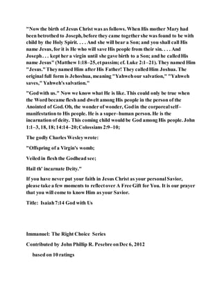 "Now the birth of Jesus Christ was as follows. When His mother Mary had
been betrothed to Joseph, before they came togethershe was found to be with
child by the Holy Spirit. . . . And she will bear a Son; and you shall call His
name Jesus, for it is He who will save His people from their sin. . . . And
Joseph. . . kept her a virgin until she gave birth to a Son; and he calledHis
name Jesus" (Matthew 1:18–25,etpassim; cf. Luke 2:1–21). They named Him
"Jesus."Theynamed Him after His Father! They calledHim Joshua. The
original full form is Jehoshua, meaning "Yahwehour salvation," "Yahweh
saves," Yahweh's salvation."
"Godwith us." Now we know what He is like. This could only be true when
the Word became flesh and dwelt among His people in the person of the
Anointed of God. Oh, the wonder of wonder, Godin the corporealself–
manifestation to His people. He is a super–human person. He is the
incarnation of deity. This coming child would be God among His people. John
1:1–3, 18, 18;14:14–20;Colossians 2:9–10;
The godly Charles Wesleywrote:
"Offspring of a Virgin's womb;
Veiled in flesh the Godhead see;
Hail th' incarnate Deity."
If you have never put your faith in Jesus Christ as your personalSavior,
please take a few moments to reflectover A Free Gift for You. It is our prayer
that you will come to know Him as your Savior.
Title: Isaiah7:14 God with Us
Immanuel: The Right Choice Series
Contributed by John Phillip R. Pesebre onDec 6, 2012
based on 10 ratings
 