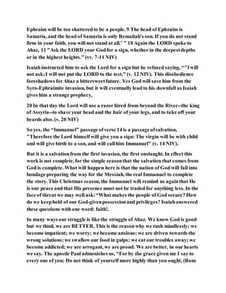 Ephraim will be too shatteredto be a people. 9 The head of Ephraim is
Samaria, and the head of Samaria is only Remaliah's son. If you do not stand
firm in your faith, you will not stand at all.' " 10 Again the LORD spoke to
Ahaz, 11 "Ask the LORD your Godfor a sign, whether in the deepestdepths
or in the highest heights." (vv. 7-11 NIV)
Isaiahinstructed him to ask the Lord for a sign but he refused saying, “"Iwill
not ask;I will not put the LORD to the test." (v. 12 NIV). This disobedience
foreshadows forAhaz a bittersweetfuture. Yes God will save him from the
Syro-Ephraimite invasion, but it will eventually lead to his downfall as Isaiah
gives him a strange prophecy,
20 In that day the Lord will use a razor hired from beyond the River--the king
of Assyria--to shave your head and the hair of your legs, and to take off your
beards also. (v. 20 NIV)
So yes, the “Immanuel” passage ofverse 14 is a passageofsalvation,
"Therefore the Lord himself will give you a sign: The virgin will be with child
and will give birth to a son, and will callhim Immanuel" (v. 14 NIV).
But it is a salvationfrom the first invasion, the first onslaught. In effect this
work is not complete, for the simple reasonthat the salvation that comes from
God is complete. What will happen here is that the nation of God will fall into
bondage preparing the way for the Messiah, the real Immanuel to complete
the story. This Christmas season, the Immanuel will remind us againthat He
is our peace and that His presence must not be traded for anything less. In the
face of threat we may well ask:“What makes the people of God secure? How
do we keephold of our God-givenpossessionand privileges? Isaiahanswered
these questions with one word: faith!.
In many ways our struggle is like the struggle of Ahaz. We know God is good
but we think we are BETTER. This is the reasonwhy we rush mindlessly; we
become impatient; we worry; we become anxious; we are driven towards the
wrong solutions;we swallow our food in gulps; we eat our troubles away; we
become addicted; we are arrogant, we are proud. We are better, in our hearts
we say. The apostle Pauladmonishes us, “Forby the grace given me I say to
every one of you: Do not think of yourself more highly than you ought, (Rom
 