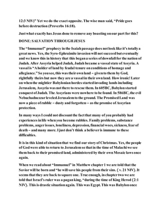 12:3 NIV)” Yet we do the exact opposite. The wise man said, “Pride goes
before destruction (Proverbs 16:18).
Justwhat exactlyhas Jesus done to remove any boasting onour part for this?
DONE: SALVATION THROUGHJESUS
The “Immanuel” prophecy in the Isaiahpassagedoes notlook like it’s totallya
greatnews. Yes, the Syro-Ephraimite invasionwill not succeedbuteventually
and we know this in history that this begana series ofdownfall for the nation of
Judah. After Assyria helped Judah, Judah became a vassal state ofAssyria. A
vassalis “Aholder of land by feudal tenure onconditions of homage and
allegiance.”So yousee, this was theirownland – givento them by God,
rightfully theirs but now they are a vassal in their ownland. How ironic! Later
on whenthe mightier Babylonianhordes startedinvading lands including
Jerusalem, Assyria wasnotthere to rescue them. In 605BC, Babylonstarted
conquestofJudah. The Assyrians were nowhere to be found. In 586BC, the evil
NebuchadnezzarleveledJerusalemto the ground. The PromisedLand was
now a piece ofrubble – dusty and forgotten-- as the promise ofAssyrian
protection.
In many ways I could not discountthe factthat many of you probably had
experiences inlife whenyou become rubbles. Familyproblems, substance
problems, angerissues, loneliness, depression, financialwoes, sickness, fearof
death – andmany more. Ijust don’t think a believeris immune to these
difficulties.
It is in this kind of situationthat we find our storyof Christmas. Yes, the people
of Godwere able to return to Jerusalemso thatin the time of Malachi we see
them back to their promised land, administered by their ownMosaic lawsonce
again.
When we readabout “Immanuel” in Matthew chapter1 we are told that the
Saviorwill be born and “he will save his people from their sins. ( v. 21 NIV). It
seems thatthey are back to square one. True enough, inchaptertwo we are
told that Israel’s ruler was a paganking, “during the time of King Herod (2:1
NIV). This is drastic situationagain. This was Egypt. This was Babylononce
 