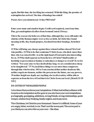 again. Butthis time, the lastKing has returned. With this King, the promise of
redemption has arrived. The time ofbondage has ended!
Pastor, have youclaimedyour 14 day PRO trial?
Enter your name and emailto begin. Creditcard required, cancel anytime.
Plus, getemailupdates & offers from SermonCentral. Privacy
This is the reasonwhybelievers ofthat time, although they were still under the
clutches ofthe Romanempire were as free as birds. In Christ they found
meaning in life, they found purpose, freedomfrom their bondage, formtheir
sin.
33 Who will bring any charge againstthose whomGodhas chosen? Itis God
who justifies. 34 Who is he that condemns? ChristJesus, who died--more than
that, who was raisedto life--is atthe right hand ofGod and is also interceding
for us. 35 Who shallseparate us from the love ofChrist? Shalltrouble or
hardship orpersecutionorfamine or nakedness ordangerorsword? 36 As itis
written: "Foryour sake we facedeathallday long; we are consideredas sheep
to be slaughtered." 37 No, inall these things we are more than conquerors
through him who lovedus. 38 ForI am convincedthat neither death nor life,
neither angels nordemons, neitherthe presentnor the future, nor any powers,
39 neither height nor depth, nor anything else in allcreation, willbe able to
separate us from the love ofGod that is in Christ Jesus ourLord. (Rom8:33-39
NIV)
DO: DUTIESOFTHEBLESSEDPEOPLE
I also knowthatyouknowyourtemptations. If Ahaz hadmilitaryalliancewith
Assyriaashistemptationandhe gavein youalso haveyour owntemptations:
pornography,gossipping, addictions, wrongfriends, wrongrelationships, quick
temper, aimlessbusy-bodying, family neglect, andmanymore.
ThisChristmas, letChristbeyourImmanuel. I knowit isdifficult. Someof your
areangry,bitter, worried, in sin. That’snottheworsepart. Theworsepart is
you thinkyou cansolvethison your own – likeAhaz.
 