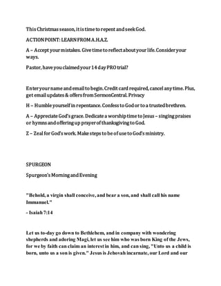 ThisChristmasseason, itistimeto repent andseekGod.
ACTIONPOINT: LEARNFROMA.H.A.Z.
A – Accept yourmistakes. Givetimeto reflectaboutyour life.Consideryour
ways.
Pastor, haveyouclaimedyour14dayPROtrial?
Enteryournameandemailto begin.Credit card required, cancelanytime. Plus,
get emailupdates& offersfromSermonCentral. Privacy
H – Humbleyourself in repentance. Confessto Godor to a trustedbrethren.
A – AppreciateGod’sgrace. Dedicatea worshiptimeto Jesus – singingpraises
or hymnsandofferingup prayerof thanksgivingto God.
Z – Zealfor God’swork. Makestepsto beof useto God’sministry.
SPURGEON
Spurgeon'sMorningandEvening
"Behold, a virgin shall conceive, and bear a son, and shall call his name
Immanuel."
- Isaiah7:14
Let us to-day go down to Bethlehem, and in company with wondering
shepherds and adoring Magi, let us see him who was born King of the Jews,
for we by faith can claim an interestin him, and can sing, "Unto us a child is
born, unto us a son is given." Jesus is Jehovah incarnate, our Lord and our
 