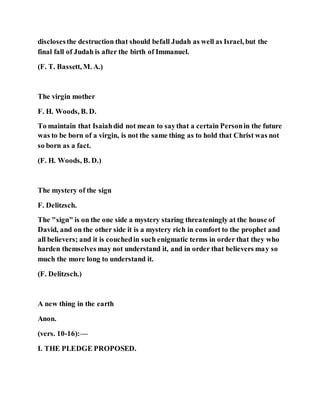 disclosesthe destruction that should befall Judah as well as Israel, but the
final fall of Judah is after the birth of Immanuel.
(F. T. Bassett, M. A.)
The virgin mother
F. H. Woods, B. D.
To maintain that Isaiahdid not mean to saythat a certain Personin the future
was to be born of a virgin, is not the same thing as to hold that Christ was not
so born as a fact.
(F. H. Woods, B. D.)
The mystery of the sign
F. Delitzsch.
The "sign" is on the one side a mystery staring threateningly at the house of
David, and on the other side it is a mystery rich in comfort to the prophet and
all believers; and it is couchedin such enigmatic terms in order that they who
harden themselves may not understand it, and in order that believers may so
much the more long to understand it.
(F. Delitzsch.)
A new thing in the earth
Anon.
(vers. 10-16):—
I. THE PLEDGE PROPOSED.
 