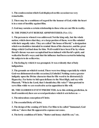 1. The condescensionwhich God displayed on this occasionwas very
remarkable.
2. There may be a semblance of regard for the honour of God, while the heart
is in a state of hostility againstHim.
3. God may sustain a certain relationship to those who are not His in reality.
II. THE INDIGNANT REBUKE ADMINISTERED. (Ver. 13.)
1. The persons to whom it was addressed. Notthe king only, but the whole
nation; which shows that they, or a large portion of them, were like-minded
with their ungodly ruler. They are called"the house of David," a designation
which was doubtless intended to remind them of his character, andthe great
things which God had done for him. Well would it have been if he by whom
David's throne was now occupiedhad been imbued with David's spirit, and
walkedin David's ways;and that his influence had been exerted in inducing
his subjects to do so likewise.
2. The feeling by which it was prompted. It was evidently that of holy
indignation.
3. The grounds on which it rested. There were two things especiallyby which
God was dishonoured on this occasion.(1)Unbelief. Nothing casts a greater
indignity upon the Divine characterthan for His word to be distrusted.(2)
Hypocrisy. Far better to bid open defiance to the MostHigh, and saywith
Pharaoh, "Who is the Lord, that I should obey His voice?" than pretend to
serve Him while we are resolvedto actin opposition to His will.
III. THE GLORIOUS EVENT PREDICTED.As to this striking prediction, in
itself considered, there are severalparticulars which it sets before us —
1. The miraculous conceptionof Christ.
2. The essentialDeity of Christ.
3. The design of the coming of Christ. For Him to be called "Immanuel, God
with us," shows that He appearedto espouse ourcause.
4. The lowly condition of Christ. "Butter and honey shall He eat," etc.
 