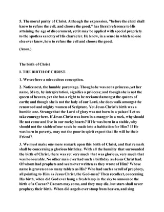 5. The moral purity of Christ. Although the expression, "before the child shall
know to refuse the evil, and choosethe good," has literal reference to His
attaining the age of discernment, yet it may be applied with specialpropriety
to the spotless sanctityof His character. He knew, in a sense in which no one
else ever knew, how to refuse the evil and choose the good.
(Anon.)
The birth of Christ
I. THE BIRTH OF CHRIST.
1. We see here a miraculous conception.
2. Notice next, the humble parentage. Thoughshe was not a princess, yet her
name, Mary, by interpretation, signifies a princess;and though she is not the
queen of heaven, yet she has a right to be reckonedamongstthe queens of
earth; and though she is not the lady of our Lord, she does walk amongstthe
renowned and mighty women of Scripture. Yet Jesus Christ's birth was a
humble one. Strange that the Lord of glory was not born in a palace!Let us
take courage here. If Jesus Christwas born in a manger in a rock, why should
He not come and live in our rockyhearts? If He was born in a stable, why
should not the stable of our souls be made into a habitation for Him? If He
was born in poverty, may not the poor in spirit expect that He will be their
Friend?
3. We must make one more remark upon this birth of Christ, and that remark
shall be concerning a glorious birthday. With all the humility that surrounded
the birth of Christ, there was yet very much that was glorious, very much that
was honourable. No other man ever had such a birthday as Jesus Christ had.
Of whom had prophets and seers everwritten as they wrote of Him? Whose
name is graven on so many tablets as His? Who had such a scrollof prophecy,
all pointing to Him as Jesus Christ, the God-man? Then recollect, concerning
His birth, when did God ever hang a fresh lamp in the sky to announce the
birth of a Caesar? Caesars maycome, and they may die, but stars shall never
prophesy their birth. When did angels ever stoopfrom heaven, and sing
 