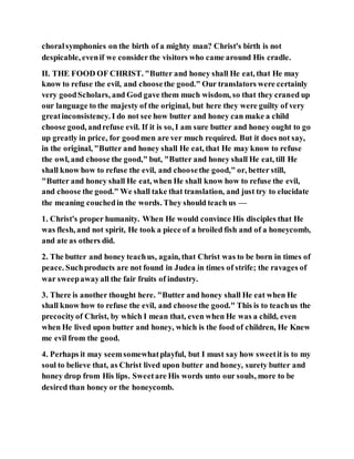 choralsymphonies on the birth of a mighty man? Christ's birth is not
despicable, evenif we consider the visitors who came around His cradle.
II. THE FOOD OF CHRIST. "Butter and honey shall He eat, that He may
know to refuse the evil, and choosethe good." Our translators were certainly
very goodScholars, and God gave them much wisdom, so that they craned up
our language to the majesty of the original, but here they were guilty of very
greatinconsistency. I do not see how butter and honey can make a child
choose good, andrefuse evil. If it is so, I am sure butter and honey ought to go
up greatly in price, for goodmen are ver much required. But it does not say,
in the original, "Butter and honey shall He eat, that He may know to refuse
the owl, and choose the good," but, "Butter and honey shall He eat, till He
shall know how to refuse the evil, and choosethe good," or, better still,
"Butter and honey shall He eat, when He shall know how to refuse the evil,
and choose the good." We shall take that translation, and just try to elucidate
the meaning couchedin the words. They should teach us —
1. Christ's proper humanity. When He would convince His disciples that He
was flesh, and not spirit, He took a piece of a broiled fish and of a honeycomb,
and ate as others did.
2. The butter and honey teachus, again, that Christ was to be born in times of
peace. Suchproducts are not found in Judea in times of strife; the ravages of
war sweepawayall the fair fruits of industry.
3. There is another thought here. "Butter and honey shall He eat when He
shall know how to refuse the evil, and choosethe good." This is to teachus the
precocityof Christ, by which I mean that, even when He was a child, even
when He lived upon butter and honey, which is the food of children, He Knew
me evil from the good.
4. Perhaps it may seemsomewhatplayful, but I must say how sweetit is to my
soul to believe that, as Christ lived upon butter and honey, surety butter and
honey drop from His lips. Sweetare His words unto our souls, more to be
desired than honey or the honeycomb.
 