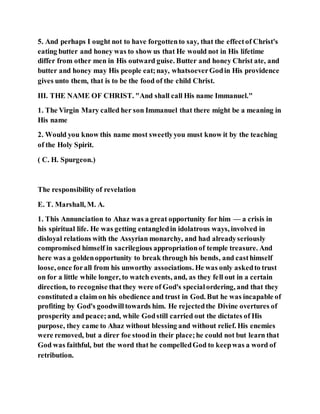 5. And perhaps I ought not to have forgottento say, that the effectof Christ's
eating butter and honey was to show us that He would not in His lifetime
differ from other men in His outward guise. Butter and honey Christ ate, and
butter and honey may His people eat;nay, whatsoeverGodin His providence
gives unto them, that is to be the food of the child Christ.
III. THE NAME OF CHRIST. "And shall call His name Immanuel."
1. The Virgin Mary called her son Immanuel that there might be a meaning in
His name
2. Would you know this name most sweetlyyou must know it by the teaching
of the Holy Spirit.
( C. H. Spurgeon.)
The responsibility of revelation
E. T. Marshall, M. A.
1. This Annunciation to Ahaz was a great opportunity for him — a crisis in
his spiritual life. He was getting entangledin idolatrous ways, involved in
disloyal relations with the Assyrian monarchy, and had alreadyseriously
compromised himself in sacrilegious appropriationof temple treasure. And
here was a goldenopportunity to break through his bends, and casthimself
loose, once forall from his unworthy associations. He was only askedto trust
on for a little while longer, to watch events, and, as they fell out in a certain
direction, to recognise thatthey were of God's specialordering, and that they
constituted a claim on his obedience and trust in God. But he was incapable of
profiting by God's goodwilltowards him. He rejectedthe Divine overtures of
prosperity and peace;and, while Godstill carried out the dictates of His
purpose, they came to Ahaz without blessing and without relief. His enemies
were removed, but a direr foe stoodin their place;he could not but learn that
God was faithful, but the word that he compelledGod to keepwas a word of
retribution.
 