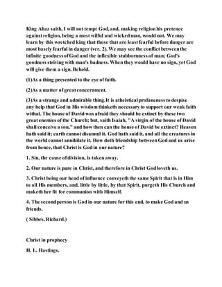King Ahaz saith, I will not tempt God, and, making religionhis pretence
againstreligion, being a most wilful and wickedman, would not. We may
learn by this wretched king that those that are leastfearful before danger are
most basely fearful in danger (ver. 2). We may see the conflict betweenthe
infinite goodnessofGod and the inflexible stubbornness of man; God's
goodness striving with man's badness. When they would have no sign, yet God
will give them a sign. Behold.
(1)As a thing presented to the eye of faith.
(2)As a matter of greatconcernment.
(3)As a strange and admirable thing.It is atheisticalprofaneness to despise
any help that God in His wisdom thinketh necessaryto support our weak faith
withal. The house of David was afraid they should be extinct by these two
greatenemies of the Church; but, saith Isaiah, "A virgin of the house of David
shall conceive a son," and how then can the house of David be extinct? Heaven
hath said it; earth cannot disannul it. God hath said it, and all the creatures in
the world cannot annihilate it. How doth friendship betweenGodand us arise
from hence, that Christ is Godin our nature?
1. Sin, the cause ofdivision, is taken away.
2. Our nature is pure in Christ, and therefore in Christ Godloveth us.
3. Christ being our head of influence conveyeththe same Spirit that is in Him
to all His members, and, little by little, by that Spirit, purgeth His Church and
maketh her fit for communion with Himself.
4. The secondperson is God in our nature for this end, to make God and us
friends.
( Sibbes, Richard.)
Christ in prophecy
H. L. Hastings.
 