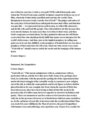 not written in your law, I said, ye are gods? If He called them gods, unto
whom the Word of God came, and the Scripture cannot be broken; say ye of
Him, whom the Fatherhath sanctified and sent into the world, Thou
blasphemest;because I said, I am the Son of God?" The judges and rulers of
the early days of Israelhad been calledgods because their office and function
was just this — to representGod on earth to men, to reflectHis character,
and do His will, and lead His people. They often failed to do this because they
were merely human. In some cases they were false to their trust, and then
God's vengeance overtook them. Yet they pointed to that one far-off Divine
event when One who should perfectly fulfil that name was to interpose for the
world's deliverance. And thus, just as the implied prophecy in calling men
gods was to be one day fulfilled, so the prophecy of Isaiahbefore us was also a
prophecy of that same later far-off event, when one who was in every sense
"Godwith us" should come to satisfythe needs and the longings of the human
heart.
(Canon Ainger.)
Immanuel, the Sympathiser
Canon Ainger.
"Godwith us." This means omnipotence with us, omniscience with us,
perfection with us, and the love that never fails. Some of us, perhaps, have
tried, in conformity with the passionfor getting rid of the supernatural that
marks the lateststruggle of the scientific world, to construct a new religion
out of the old, in which the same pathetic and lovely figure as before shall be
placed beside us for our example, but from whom the aureole of Deity has
been takenaway; they have been trying to find all that life needs in the
presence only of a fellow man, howeversuperior to ourselves in holiness and
purity. There are moments in our lives when we feel ourselves face to face
with sin, in the presence ofsorrow or of death from which no man candeliver
us. In the sad hours of your life, it has been said, the recollectionofthat Man
you read of in your childhood, the Man of sorrows, the great Sympathiser
with human woes and sufferings, rises up before you. I know it is a reality for
 