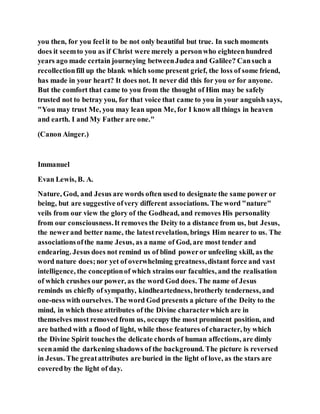 you then, for you feelit to be not only beautiful but true. In such moments
does it seemto you as if Christ were merely a personwho eighteenhundred
years ago made certain journeying betweenJudea and Galilee? Cansuch a
recollectionfill up the blank which some present grief, the loss of some friend,
has made in your heart? It does not. It never did this for you or for anyone.
But the comfort that came to you from the thought of Him may be safely
trusted not to betray you, for that voice that came to you in your anguish says,
"You may trust Me, you may lean upon Me, for I know all things in heaven
and earth. I and My Father are one."
(Canon Ainger.)
Immanuel
Evan Lewis, B. A.
Nature, God, and Jesus are words often used to designate the same power or
being, but are suggestive ofvery different associations. The word "nature"
veils from our view the glory of the Godhead, and removes His personality
from our consciousness.It removes the Deity to a distance from us, but Jesus,
the newerand better name, the latestrevelation, brings Him nearer to us. The
associationsofthe name Jesus, as a name of God, are most tender and
endearing. Jesus does not remind us of blind poweror unfeeling skill, as the
word nature does;nor yet of overwhelming greatness,distant force and vast
intelligence, the conceptionof which strains our faculties, and the realisation
of which crushes our power, as the word God does. The name of Jesus
reminds us chiefly of sympathy, kindheartedness, brotherly tenderness, and
one-ness with ourselves. The word God presents a picture of the Deity to the
mind, in which those attributes of the Divine characterwhich are in
themselves most removed from us, occupy the most prominent position, and
are bathed with a flood of light, while those features of character, by which
the Divine Spirit touches the delicate chords of human affections, are dimly
seenamid the darkening shadows of the background. The picture is reversed
in Jesus. The greatattributes are buried in the light of love, as the stars are
coveredby the light of day.
 